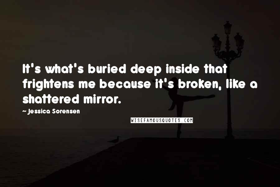 Jessica Sorensen Quotes: It's what's buried deep inside that frightens me because it's broken, like a shattered mirror.