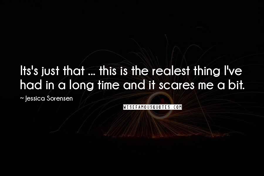 Jessica Sorensen Quotes: Its's just that ... this is the realest thing I've had in a long time and it scares me a bit.