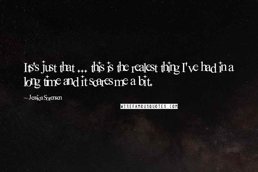 Jessica Sorensen Quotes: Its's just that ... this is the realest thing I've had in a long time and it scares me a bit.