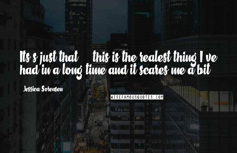Jessica Sorensen Quotes: Its's just that ... this is the realest thing I've had in a long time and it scares me a bit.