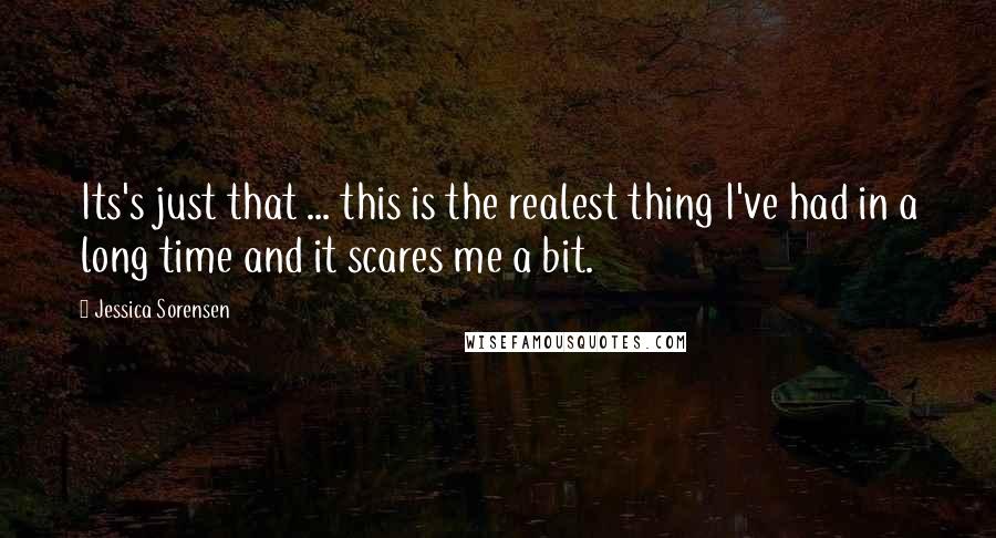 Jessica Sorensen Quotes: Its's just that ... this is the realest thing I've had in a long time and it scares me a bit.