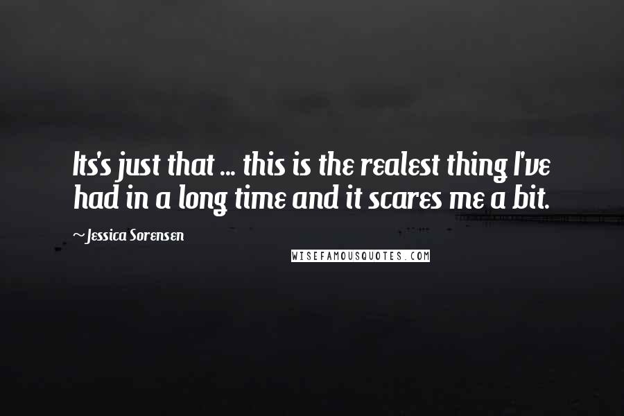 Jessica Sorensen Quotes: Its's just that ... this is the realest thing I've had in a long time and it scares me a bit.