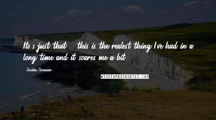 Jessica Sorensen Quotes: Its's just that ... this is the realest thing I've had in a long time and it scares me a bit.