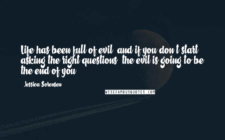 Jessica Sorensen Quotes: Life has been full of evil, and if you don't start asking the right questions, the evil is going to be the end of you.