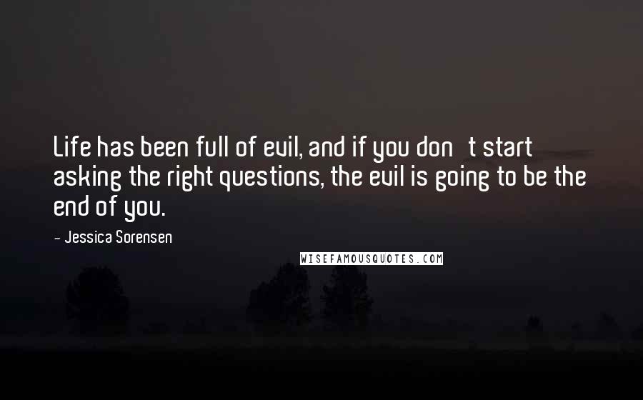 Jessica Sorensen Quotes: Life has been full of evil, and if you don't start asking the right questions, the evil is going to be the end of you.