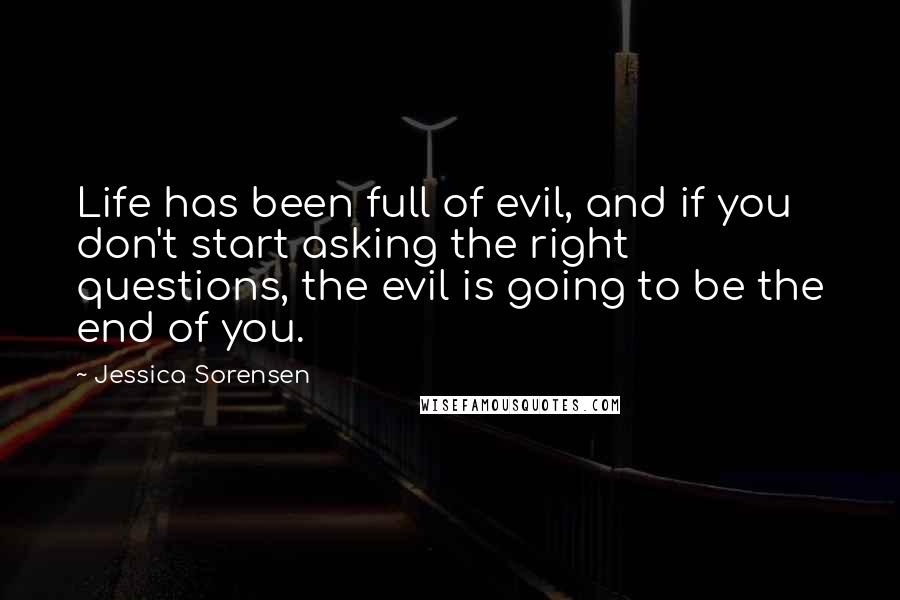 Jessica Sorensen Quotes: Life has been full of evil, and if you don't start asking the right questions, the evil is going to be the end of you.
