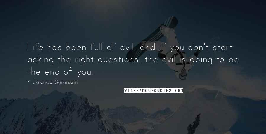 Jessica Sorensen Quotes: Life has been full of evil, and if you don't start asking the right questions, the evil is going to be the end of you.