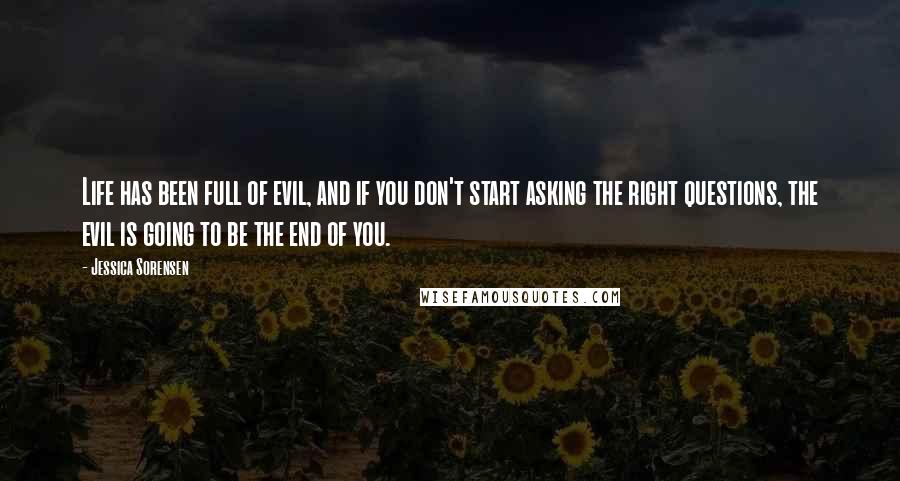 Jessica Sorensen Quotes: Life has been full of evil, and if you don't start asking the right questions, the evil is going to be the end of you.