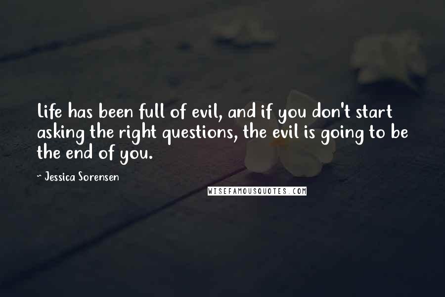 Jessica Sorensen Quotes: Life has been full of evil, and if you don't start asking the right questions, the evil is going to be the end of you.
