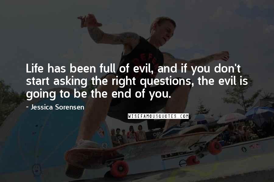 Jessica Sorensen Quotes: Life has been full of evil, and if you don't start asking the right questions, the evil is going to be the end of you.