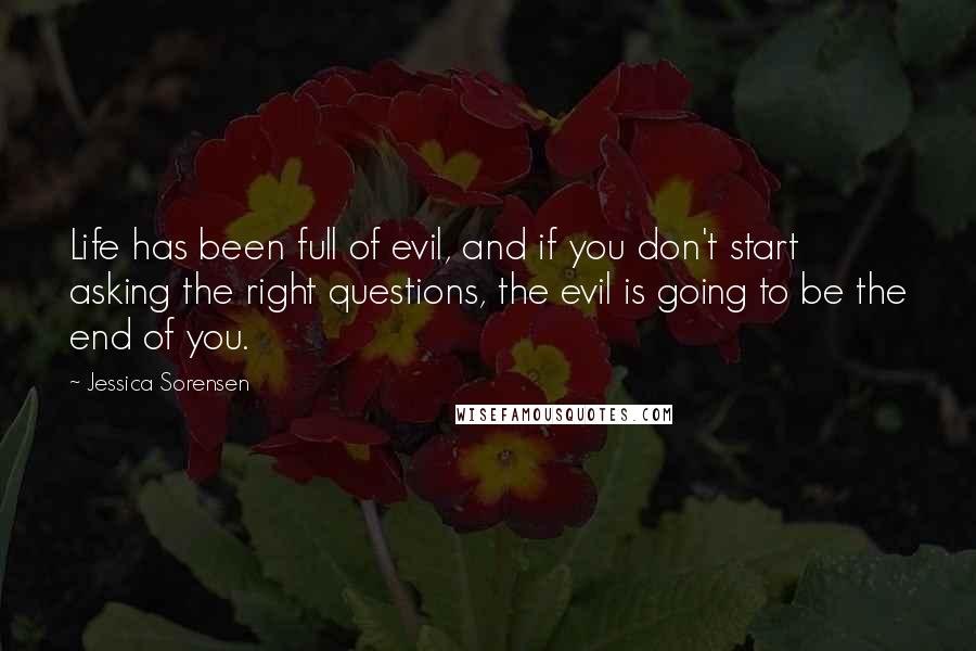 Jessica Sorensen Quotes: Life has been full of evil, and if you don't start asking the right questions, the evil is going to be the end of you.