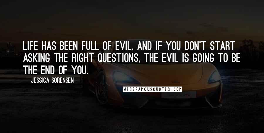 Jessica Sorensen Quotes: Life has been full of evil, and if you don't start asking the right questions, the evil is going to be the end of you.