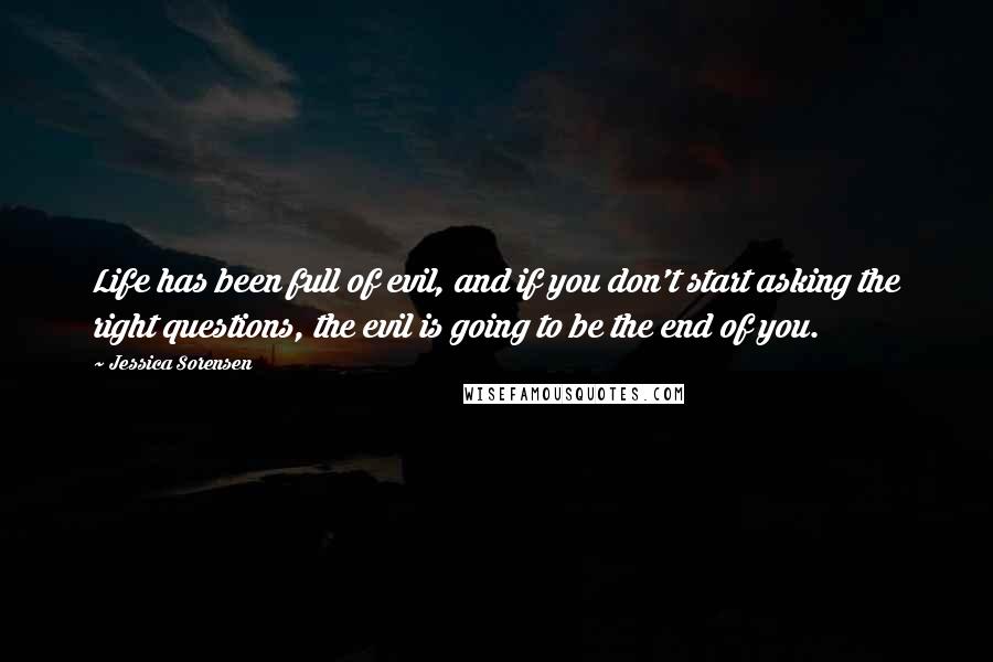 Jessica Sorensen Quotes: Life has been full of evil, and if you don't start asking the right questions, the evil is going to be the end of you.