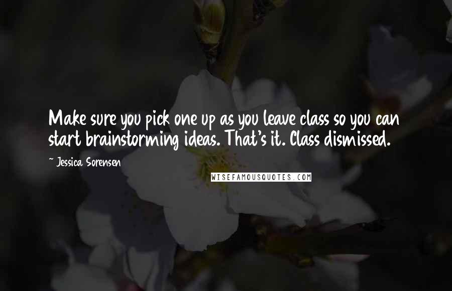 Jessica Sorensen Quotes: Make sure you pick one up as you leave class so you can start brainstorming ideas. That's it. Class dismissed.