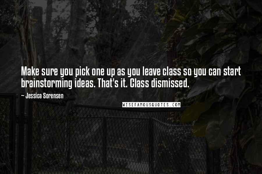 Jessica Sorensen Quotes: Make sure you pick one up as you leave class so you can start brainstorming ideas. That's it. Class dismissed.