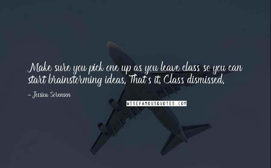 Jessica Sorensen Quotes: Make sure you pick one up as you leave class so you can start brainstorming ideas. That's it. Class dismissed.