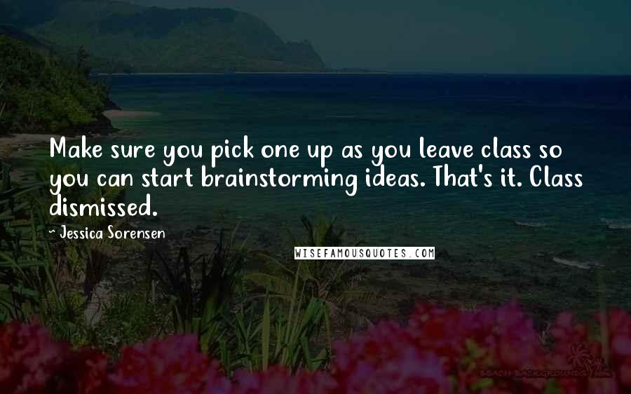 Jessica Sorensen Quotes: Make sure you pick one up as you leave class so you can start brainstorming ideas. That's it. Class dismissed.