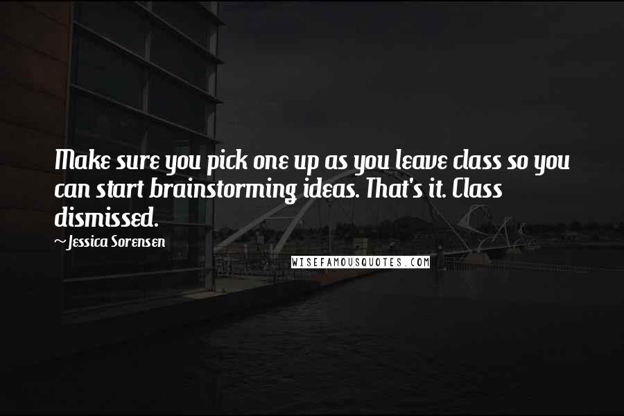 Jessica Sorensen Quotes: Make sure you pick one up as you leave class so you can start brainstorming ideas. That's it. Class dismissed.
