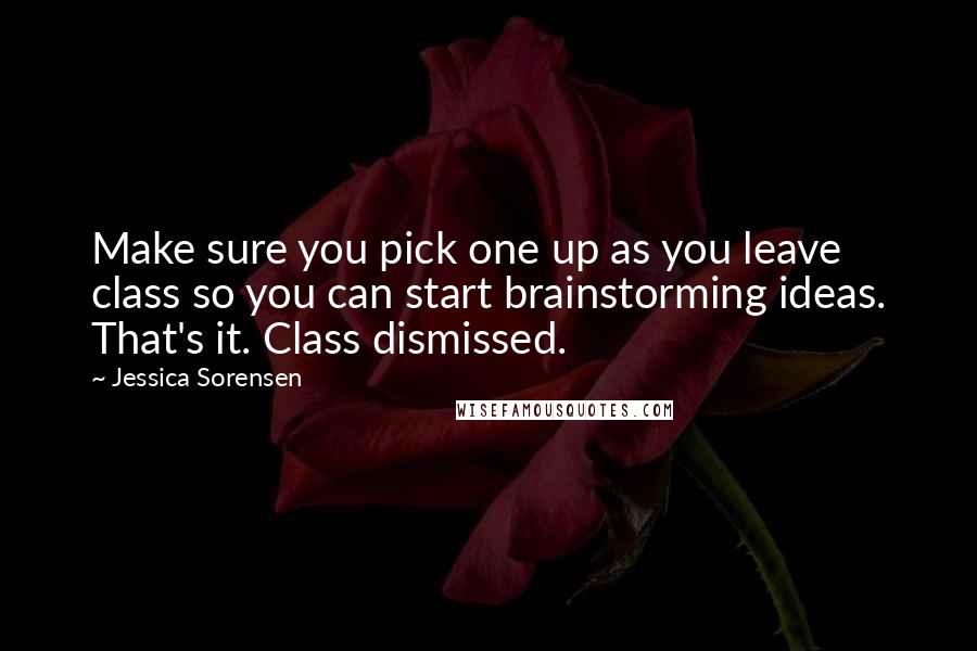 Jessica Sorensen Quotes: Make sure you pick one up as you leave class so you can start brainstorming ideas. That's it. Class dismissed.
