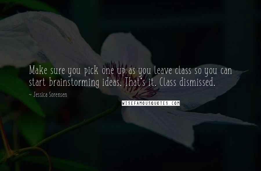Jessica Sorensen Quotes: Make sure you pick one up as you leave class so you can start brainstorming ideas. That's it. Class dismissed.