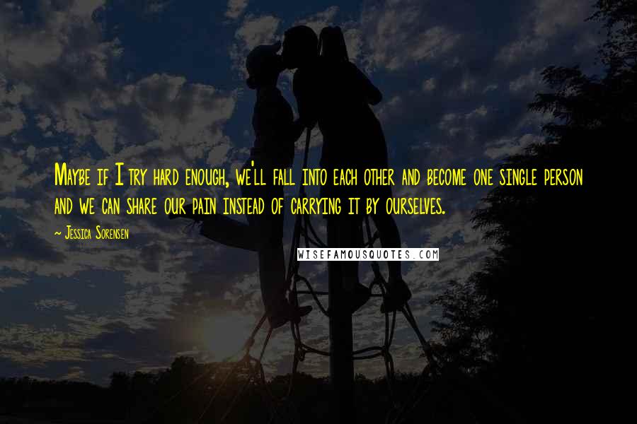 Jessica Sorensen Quotes: Maybe if I try hard enough, we'll fall into each other and become one single person and we can share our pain instead of carrying it by ourselves.