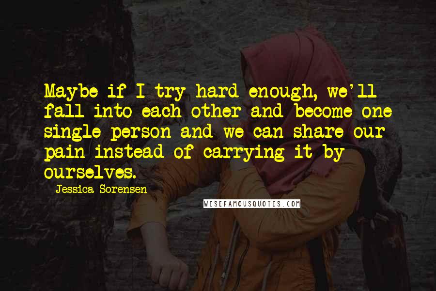 Jessica Sorensen Quotes: Maybe if I try hard enough, we'll fall into each other and become one single person and we can share our pain instead of carrying it by ourselves.