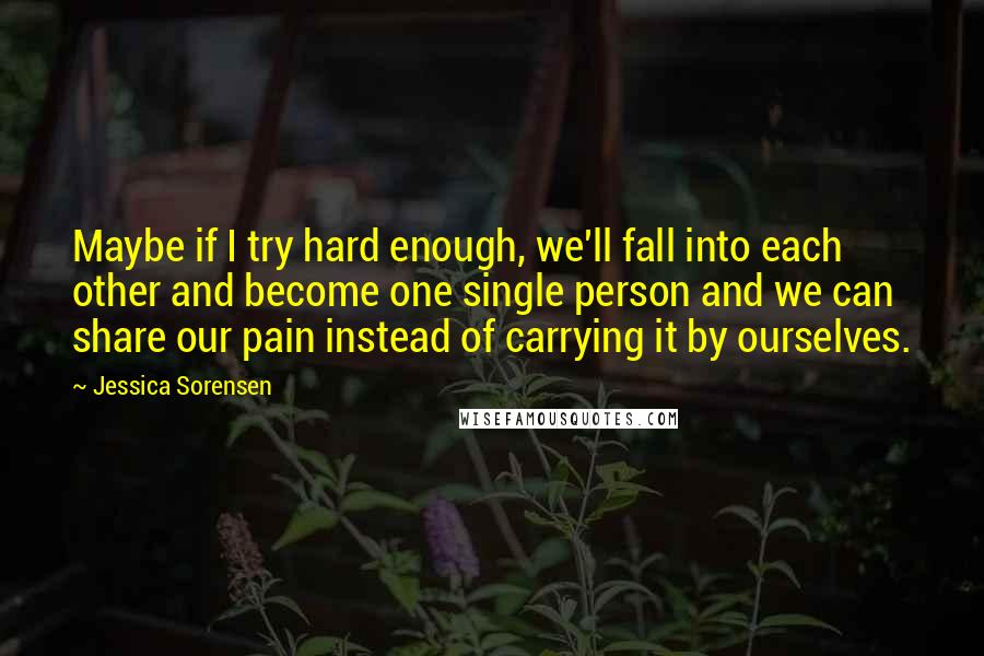 Jessica Sorensen Quotes: Maybe if I try hard enough, we'll fall into each other and become one single person and we can share our pain instead of carrying it by ourselves.