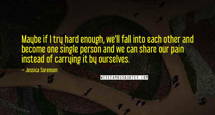 Jessica Sorensen Quotes: Maybe if I try hard enough, we'll fall into each other and become one single person and we can share our pain instead of carrying it by ourselves.