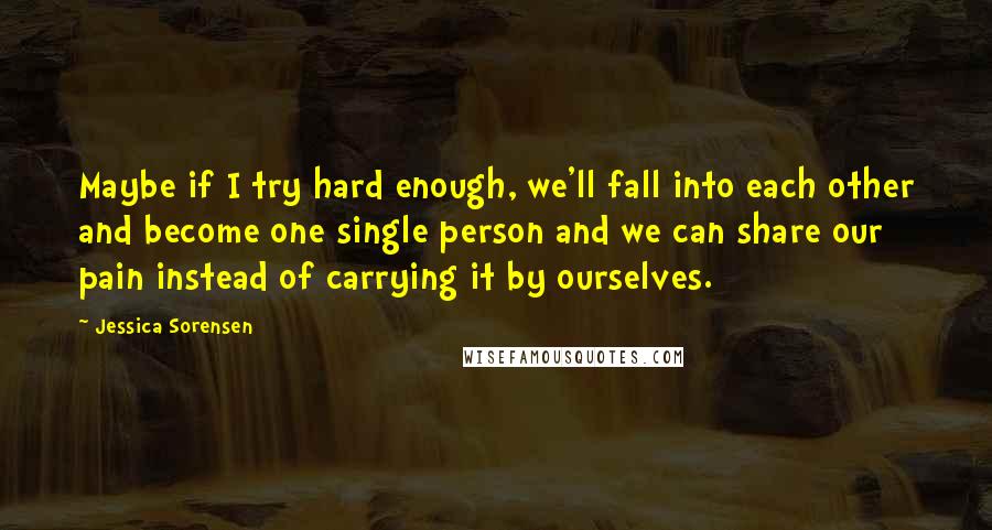 Jessica Sorensen Quotes: Maybe if I try hard enough, we'll fall into each other and become one single person and we can share our pain instead of carrying it by ourselves.