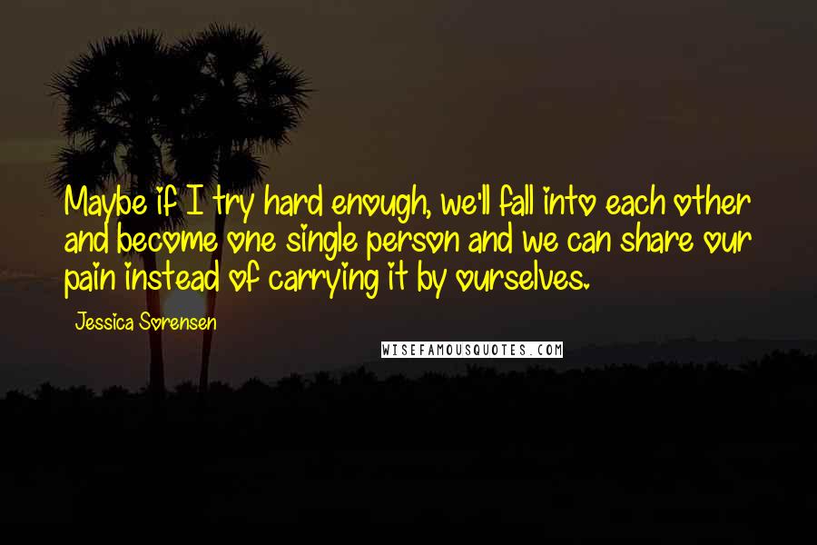 Jessica Sorensen Quotes: Maybe if I try hard enough, we'll fall into each other and become one single person and we can share our pain instead of carrying it by ourselves.