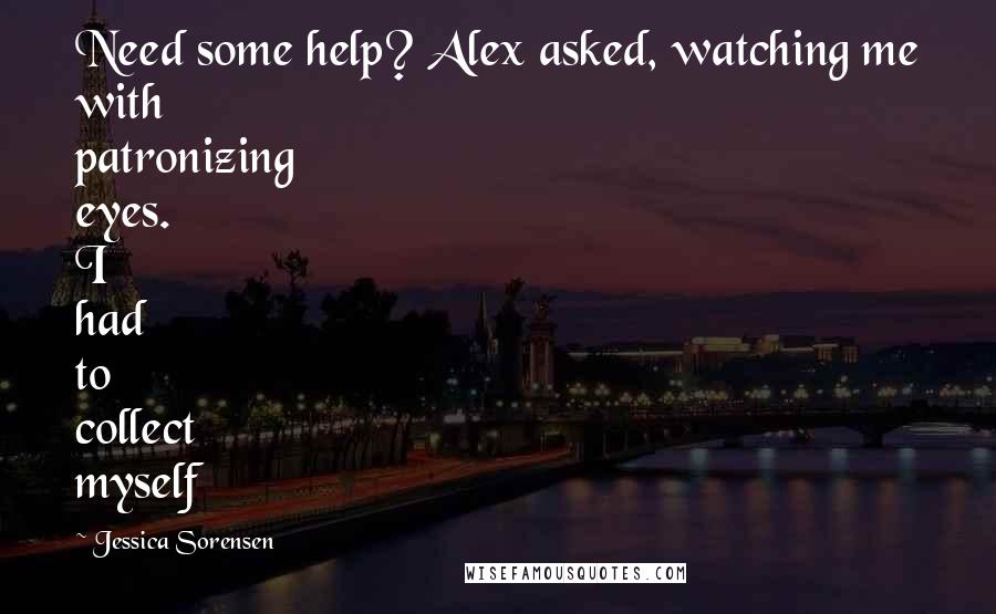 Jessica Sorensen Quotes: Need some help? Alex asked, watching me with patronizing eyes. I had to collect myself