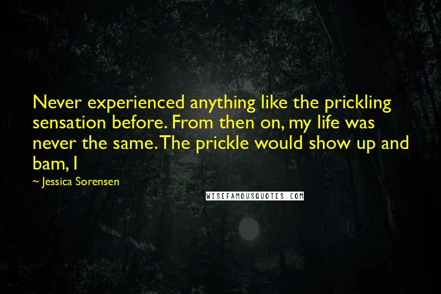 Jessica Sorensen Quotes: Never experienced anything like the prickling sensation before. From then on, my life was never the same. The prickle would show up and bam, I