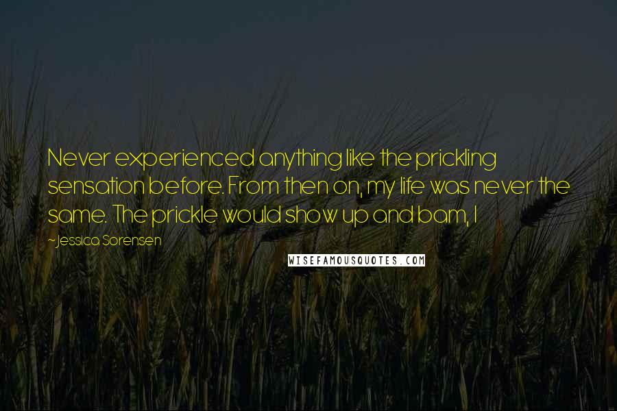 Jessica Sorensen Quotes: Never experienced anything like the prickling sensation before. From then on, my life was never the same. The prickle would show up and bam, I