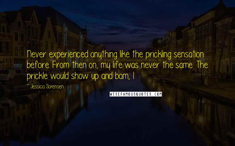 Jessica Sorensen Quotes: Never experienced anything like the prickling sensation before. From then on, my life was never the same. The prickle would show up and bam, I