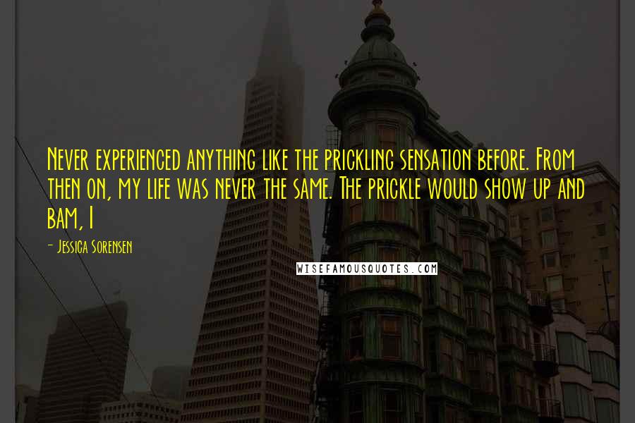 Jessica Sorensen Quotes: Never experienced anything like the prickling sensation before. From then on, my life was never the same. The prickle would show up and bam, I