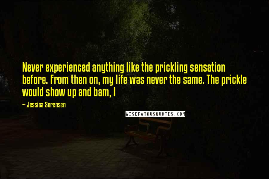 Jessica Sorensen Quotes: Never experienced anything like the prickling sensation before. From then on, my life was never the same. The prickle would show up and bam, I