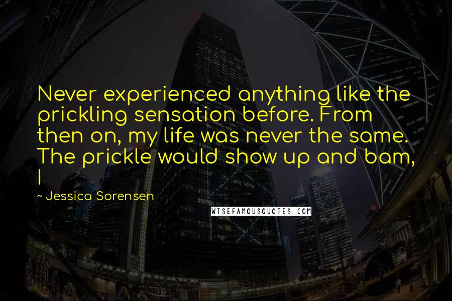 Jessica Sorensen Quotes: Never experienced anything like the prickling sensation before. From then on, my life was never the same. The prickle would show up and bam, I