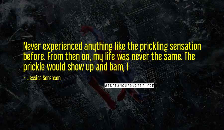 Jessica Sorensen Quotes: Never experienced anything like the prickling sensation before. From then on, my life was never the same. The prickle would show up and bam, I