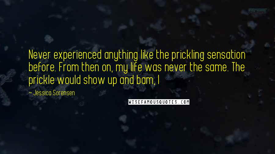 Jessica Sorensen Quotes: Never experienced anything like the prickling sensation before. From then on, my life was never the same. The prickle would show up and bam, I