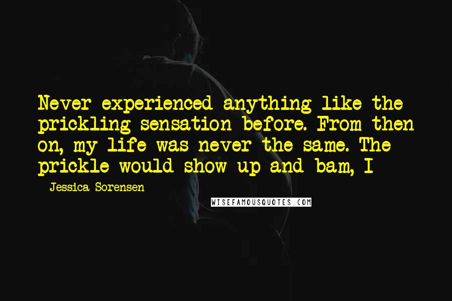 Jessica Sorensen Quotes: Never experienced anything like the prickling sensation before. From then on, my life was never the same. The prickle would show up and bam, I