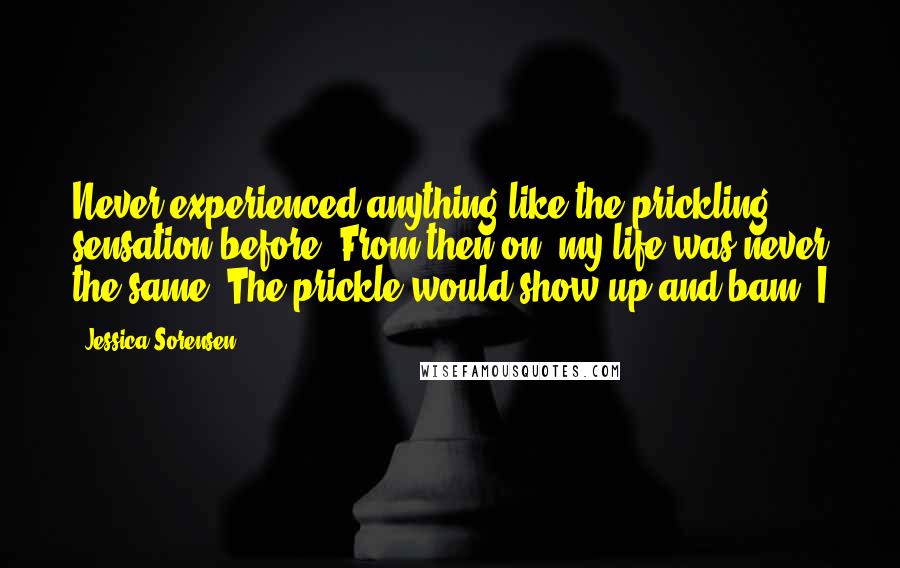 Jessica Sorensen Quotes: Never experienced anything like the prickling sensation before. From then on, my life was never the same. The prickle would show up and bam, I