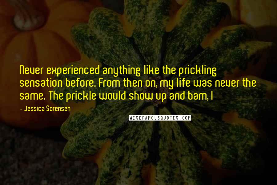 Jessica Sorensen Quotes: Never experienced anything like the prickling sensation before. From then on, my life was never the same. The prickle would show up and bam, I