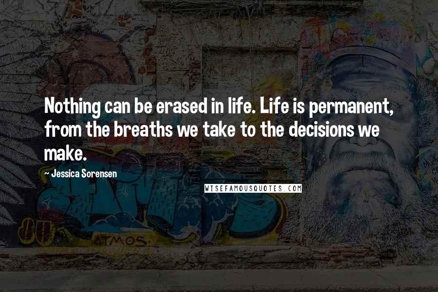 Jessica Sorensen Quotes: Nothing can be erased in life. Life is permanent, from the breaths we take to the decisions we make.