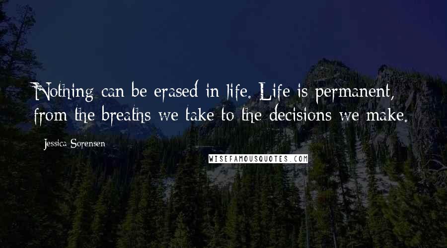 Jessica Sorensen Quotes: Nothing can be erased in life. Life is permanent, from the breaths we take to the decisions we make.
