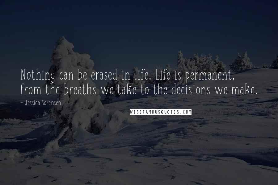Jessica Sorensen Quotes: Nothing can be erased in life. Life is permanent, from the breaths we take to the decisions we make.