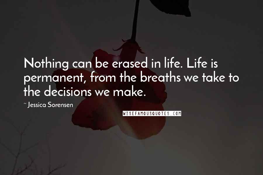 Jessica Sorensen Quotes: Nothing can be erased in life. Life is permanent, from the breaths we take to the decisions we make.