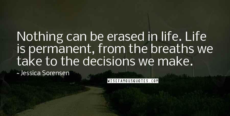 Jessica Sorensen Quotes: Nothing can be erased in life. Life is permanent, from the breaths we take to the decisions we make.