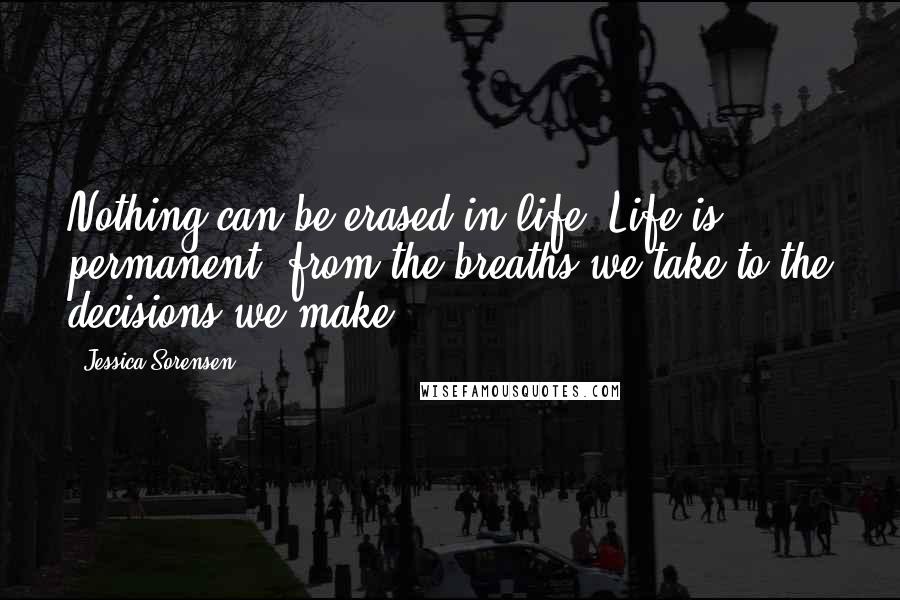 Jessica Sorensen Quotes: Nothing can be erased in life. Life is permanent, from the breaths we take to the decisions we make.