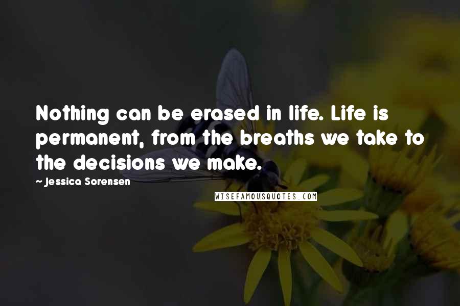 Jessica Sorensen Quotes: Nothing can be erased in life. Life is permanent, from the breaths we take to the decisions we make.