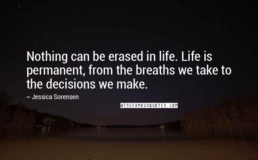 Jessica Sorensen Quotes: Nothing can be erased in life. Life is permanent, from the breaths we take to the decisions we make.